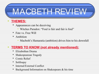 MACBETH REVIEW
• THEMES:
 Appearances can be deceiving
• Witches Paradox: “Foul is fair and fair is foul”
 Fate vs. Free Will
 Ambition
• Macbeth’s Hamaratia (ambition) drives him to his downfall
• TERMS TO KNOW (not already mentioned):
 Elizabethan Drama
 Shakespearean Tragedy
 Comic Relief
 Soliloquy
 Internal/External Conflict
 Background Information on Shakespeare & his time
 