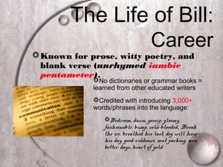 The Life of Bill:
Career
Known for prose, witty poetry, and
blank verse (unrhymed iambic
pentameter).
No dictionaries or grammar books =
learned from other educated writers
Credited with introducing 3,000+
words/phrases into the language:
Bedroom, dawn, gossip, gloomy,
fashionable, bump, cold-blooded, Break
the ice, breathed his last, dog will have
his day, good-riddance, sent packing, seen
better days, heart of gold
 