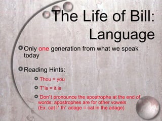 The Life of Bill:
Language
Only one generation from what we speak
today
Reading Hints:
 Thou = you
 T’is = it is
 Don’t pronounce the apostrophe at the end of
words; apostrophes are for other vowels
(Ex. cat I’ th’ adage = cat in the adage)
 