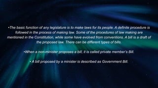 •The basic function of any legislature is to make laws for its people. A definite procedure is
followed in the process of making law. Some of the procedures of law making are
mentioned in the Constitution, while some have evolved from conventions. A bill is a draft of
the proposed law. There can be different types of bills.
•When a non-minister proposes a bill, it is called private member’s Bill.
• A bill proposed by a minister is described as Government Bill.
 