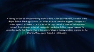 A money bill can be introduced only in Lok Sabha. Once passed there, it is sent to the
Rajya Sabha. The Rajya Sabha can either approve the bill or suggest changes but
cannot reject it. If it takes no action within 14 days the bill is deemed to have been
passed. Amendments to the bill, suggested by Rajya Sabha, may or may not be
accepted by the Lok Sabha. This is the second stage in the law-making process. In the
third and final stage, the bill is voted upon.
 