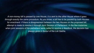 A non-money bill is passed by one House, it is sent to the other House where it goes
through exactly the same procedure. As you know, a bill has to be passed by both Houses
for enactment. If there is disagreement between the two Houses on the proposed bill,
attempt is made to resolve it through Joint Session of Parliament. In the few instances
when joint sessions of the parliament were called to resolve a deadlock, the decision has
always gone in favour of the Lok Sabha.
 