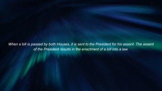 When a bill is passed by both Houses, it is sent to the President for his assent. The assent
of the President results in the enactment of a bill into a law.
 