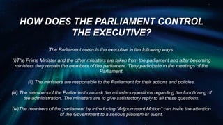 HOW DOES THE PARLIAMENT CONTROL
THE EXECUTIVE?
The Parliament controls the executive in the following ways:
(i)The Prime Minister and the other ministers are taken from the parliament and after becoming
ministers they remain the members of the parliament. They participate in the meetings of the
Parliament.
(ii) The ministers are responsible to the Parliament for their actions and policies.
(iii) The members of the Parliament can ask the ministers questions regarding the functioning of
the administration. The ministers are to give satisfactory reply to all these questions.
(iv)The members of the parliament by introducing “Adjournment Motion” can invite the attention
of the Government to a serious problem or event.
 