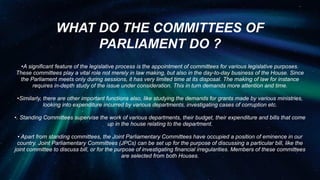 WHAT DO THE COMMITTEES OF
PARLIAMENT DO ?
•A significant feature of the legislative process is the appointment of committees for various legislative purposes.
These committees play a vital role not merely in law making, but also in the day-to-day business of the House. Since
the Parliament meets only during sessions, it has very limited time at its disposal. The making of law for instance
requires in-depth study of the issue under consideration. This in turn demands more attention and time.
•Similarly, there are other important functions also, like studying the demands for grants made by various ministries,
looking into expenditure incurred by various departments, investigating cases of corruption etc.
•. Standing Committees supervise the work of various departments, their budget, their expenditure and bills that come
up in the house relating to the department.
• Apart from standing committees, the Joint Parliamentary Committees have occupied a position of eminence in our
country. Joint Parliamentary Committees (JPCs) can be set up for the purpose of discussing a particular bill, like the
joint committee to discuss bill, or for the purpose of investigating financial irregularities. Members of these committees
are selected from both Houses.
 