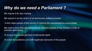 Why do we need a Parliament ?
We require it for law–making
We require it as the centre of all democratic political process
It also helps people of the country in holding the representatives accountable
We need a body that will represent the common people of the country in order to
maintain democracy
To ensure the people get their fundamental rights
To solve the problems and fulfill legitimate demands of the people
 