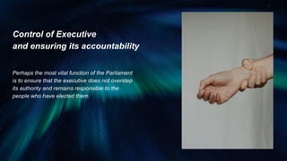 Control of Executive
and ensuring its accountability
Perhaps the most vital function of the Parliament
is to ensure that the executive does not overstep
its authority and remains responsible to the
people who have elected them.
 