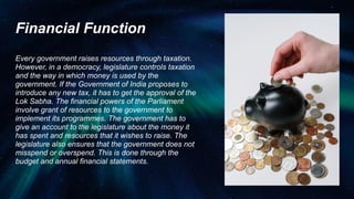 Financial Function
Every government raises resources through taxation.
However, in a democracy, legislature controls taxation
and the way in which money is used by the
government. If the Government of India proposes to
introduce any new tax, it has to get the approval of the
Lok Sabha. The financial powers of the Parliament
involve grant of resources to the government to
implement its programmes. The government has to
give an account to the legislature about the money it
has spent and resources that it wishes to raise. The
legislature also ensures that the government does not
misspend or overspend. This is done through the
budget and annual financial statements.
 