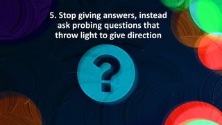5. Stop giving answers, instead
ask probing questions that
throw light to give direction
 