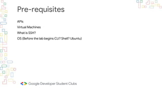 Pre-requisites
APIs
Virtual Machines
What is SSH?
OS (Before the lab begins CLI? Shell? Ubuntu)
 