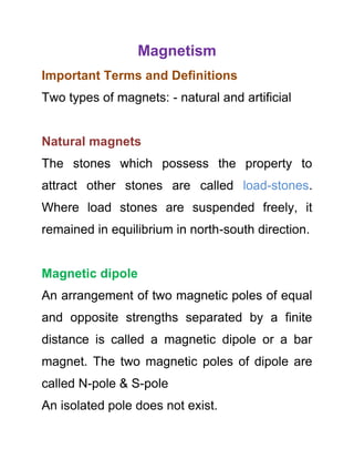 Magnetism
Important Terms and Definitions
Two types of magnets: - natural and artificial

Natural magnets
The stones which possess the property to
attract other stones are called load-stones.
Where load stones are suspended freely, it
remained in equilibrium in north-south direction.

Magnetic dipole
An arrangement of two magnetic poles of equal
and opposite strengths separated by a finite
distance is called a magnetic dipole or a bar
magnet. The two magnetic poles of dipole are
called N-pole & S-pole
An isolated pole does not exist.

 