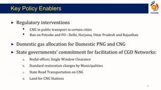  Regulatory interventions
• CNG in public transport in certain cities
• Ban on Petcoke and FO - Delhi, Haryana, Uttar Pradesh and Rajasthan
 Domestic gas allocation for Domestic PNG and CNG
 State governments’ commitment for facilitation of CGD Networks:
a. Nodal officer, Single Window Clearance
b. Standard restoration charges by Municipalities
c. State Road Transportation on CNG
d. Land for CNG Stations
Key Policy Enablers
19
 