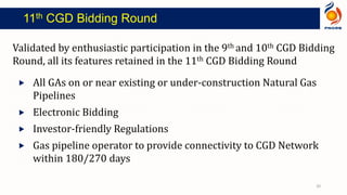 Validated by enthusiastic participation in the 9th and 10th CGD Bidding
Round, all its features retained in the 11th CGD Bidding Round
 All GAs on or near existing or under‐construction Natural Gas
Pipelines
 Electronic Bidding
 Investor‐friendly Regulations
 Gas pipeline operator to provide connectivity to CGD Network
within 180/270 days
11th CGD Bidding Round
20
 