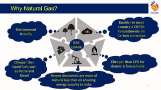 GAS
USAGE
Cheaper than LPG for
domestic households
Environment
friendly
Enabler to meet
country’s COP26
commitments on
Carbon emissions
Cheaper than
liquid fuels such
as Petrol and
Diesel Recent discoveries are more of
Natural Gas than oil ensuring
energy security to India 4
Why Natural Gas?
 
