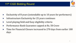  Exclusivity of 8 years (extendable up to 10 years for performers)
 Infrastructure Exclusivity for 25 years continues
 Level playing field and Easy eligibility criteria
 Performance Bank Guarantee capped at Rs. 50 Crore
 Time for Financial Closure increased to 270 days from earlier 180
days
11th CGD Bidding Round
21
 