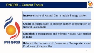 Increase share of Natural Gas in India’s Energy basket
Create infrastructure to support higher consumption of
Natural Gas in India
Establish a transparent and vibrant Natural Gas market
in India
Balance the interests of Consumers, Transporters and
Producers of Natural Gas
7
PNGRB – Current Focus
 