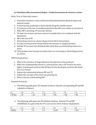 11th Worksheet (Microeconomics) Chapter-: Production functions & returns to a factor
Write True or False with reason-:
1. Production function is only a technical relationship between physical inputs and
physical output.
2. In short period, production is done only by using the variable factors.
3. It is because of the law of variable proportions that MP curve makes an inverted-U.
4. When MP is declining, TP must also decline.
5. TP must rise as more and more units of a variable factor are combined with the
fixed factor.
6. MP is the rate of TP.
7. Diminishing returns to a factor always lead to fall in total product.
8. Increase in total product always follows the increase in marginal product.
9. Initially TP increases but ultimately falls when there are diminishing returns to a
factor.
10. Total product must increase no matter there are increasing or diminishing returns
to a factor.
HOTS & Evaluations-:
1. What is the relevance of stages (phases) of production to the producer?
2. When law of diminishing returns is a universal law, why is AP found to be much
higher in developed countries like US than the less developed countries like India?
Give two reasons.
3. Explain the relationship between MP and TP.
4. Explain the concepts of the short run and long run.
5. What is the law of diminishing MP?
Essential Practicals-:
1. The following table gives TP schedule of labour. Find the corresponding AP and MP
schedules of labours.
L 0 1 2 3 4 5
TP (L) 0 15 35 50 40 48
2. The following table gives the AP schedule of labour. Find the TP and MP
SCHEDULES. It is given that the TP is zero at zero level of labour employment.
L 1 2 3 4 5 6
AP(L) 2 3 4 4.25 4 3.5
 
