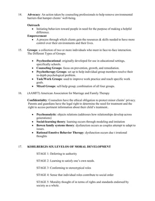 14.   Advocacy: An action taken by counseling professionals to help remove environmental
      barriers that hamper clients’ well-being.

      Outreach
            Initiating behaviors toward people in need for the purpose of making a helpful
            difference.
      Empowerment
            A process through which clients gain the resources & skills needed to have more
            control over their environments and their lives.

15.   Groups: a collection of two or more individuals who meet in face-to-face interaction.
      The Different Types of Groups:

             Psychoeducational: originally developed for use in educational settings,
             specifically schools.
             Counseling Groups: focus on prevention, growth, and remediation.
             Psychotherapy Groups: set up to help individual group members resolve their
             in-depth psychological problem.
             Task/Work Groups: used to improve work practice and reach specific work
             goals.
             Mixed Groups: self-help group; combination of all four groups.

16.   (AAMFT) American Association for Marriage and Family Therapy

      Confidentiality: Counselors have the ethical obligation to protect minor clients’ privacy.
      Parents and guardians have the legal right to determine the need for treatment and the
      right to access pertinent information about their child’s treatment..

             Psychoanalytic: objects relations (addresses how relationships develop across
             generations)
             Social-learning theory: learning occurs through modeling and imitation
             Bowen family systems theory: dysfunction occurs as couples attempt to adapt to
             issues.
             Rational Emotive Behavior Therapy: dysfunction occurs due t irrational
             thoughts


17.   KOHLBERGIS SIX LEVELOS OF MORAL DEVELOPMENT

             STAGE 1: Deferring to authority

             STAGE 2: Learning to satisfy one’s own needs.

             STAGE 3: Conforming to stereotypical roles

             STAGE 4: Sense that individual roles contribute to social order

             STAGE 5: Morality thought of in terms of rights and standards endorsed by
             society as a whole.
 