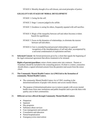 STAGE 6: Morality thought of as self-chosen, universal principles of justice.

      GILLIGAN’S SIX STAGES OF MORAL DEVELOPMENT

             STAGE 1: Caring for the self.

             STAGE 2: Stage 1 concern judged to be selfish.

             STAGE 3: Goodness is caring for others, frequently equated with self-sacrifice.


             STAGE 4: Illogic of the inequality between self and others becomes evident.
                     Search for equilibrium.

             STAGE 5: Focus on the dynamics of relationships, to eliminate the tension
                      between self and others.

             STAGE 6: Care is extended beyond personal relationships to a general
                      recognition of the interdependence of self and other, accompanied by
                      a universal condemnation of exploitation and hurt.

18.   Informed Consent: the formal permission given by a client that signals the beginning of
      the legal contractual agreement that allows treatment to be initiated.

      Rights of parents/guardians: minor clients cannot enter into contracts. Parents or
      Guardians should be included in the counseling process. If client is a minor, counselors
      should obtain a signed informed consent from the parent(s) and assent from the minor
      client.

19.   The Community Mental Health Centers Act (1963) led to the formation of
      community Mental Health Centers.

             The community Mental Health Centers Act of 1963, resulting in the
             deinstitutionalization of people with chronic and severe mental illness.

             The purpose of deinstitutionalization was to remove people with severe mental
             health issues from state institutions and public hospitals and to provide them with
             quality care in their communities.

20.   Different services offered through Community Mental Health Centers

             Outpatient
             Inpatient
             Day programs
             Substance abuse services
             Case management and outreach
             Consultation and education
             Partial hospitalization
             Emergency/crisis intervention
 