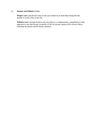21.   Hospice and Palliative Care:

      Hospice care: specifically refers to the care needed by an individual during the last
      months or weeks of his or her life.

      Palliative care: includes hospice care and refers to a compassionate, comprehensive team
      approach to care that focuses on quality of life for anyone coping with a serious illness,
      including the patient and the family members.
 