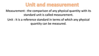 Measurement : the comparison of any physical quantity with its
standard unit is called measurement.
Unit : It is a reference standard in terms of which any physical
quantity can be measured.
 