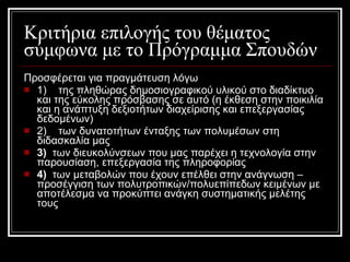 Κριτήρια επιλογής του θέματος σύμφωνα με το Πρόγραμμα Σπουδών  Προσφέρεται για πραγμάτευση λόγω  1)    της πληθώρας δημοσιογραφικού υλικού στο διαδίκτυο και της εύκολης πρόσβασης σε αυτό (η έκθεση στην ποικιλία και η ανάπτυξη δεξιοτήτων διαχείρισης και επεξεργασίας δεδομένων)  2)    των δυνατοτήτων ένταξης των πολυμέσων στη διδασκαλία μας  3)   των διευκολύνσεων που μας παρέχει η τεχνολογία στην παρουσίαση, επεξεργασία της πληροφορίας   4)   των μεταβολών που έχουν επέλθει στην ανάγνωση – προσέγγιση των πολυτροπικών/πολυεπίπεδων κειμένων με αποτέλεσμα να προκύπτει ανάγκη συστηματικής μελέτης τους  