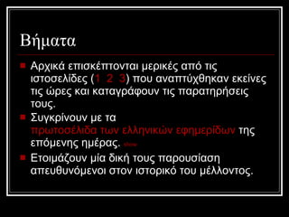 Βήματα Αρχικά επισκέπτονται μερικές από τις ιστοσελίδες  ( 1   2   3 )  που αναπτύχθηκαν εκείνες τις ώρες και καταγράφουν τις παρατηρήσεις τους. Συγκρίνουν με τα  πρωτοσέλιδα των ελληνικών εφημερίδων  της επόμενης ημέρας.   show Ετοιμάζουν μία δική τους παρουσίαση απευθυνόμενοι στον ιστορικό του μέλλοντος. 