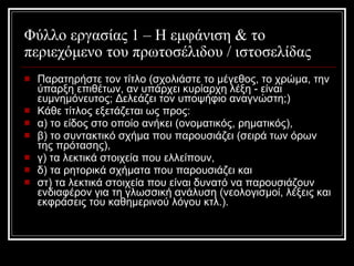 Φύλλο εργασίας 1 – Η εμφάνιση & το περιεχόμενο του πρωτοσέλιδου   /   ιστοσελίδας   Παρατηρήστε τον τίτλο (σχολιάστε το μέγεθος, το χρώμα, την ύπαρξη επιθέτων, αν υπάρχει κυρίαρχη λέξη  -  είναι ευμνημόνευτος; Δελεάζει τον υποψήφιο αναγνώστη;)  Κάθε τίτλος εξετάζεται ως προς:  α) το είδος στο οποίο ανήκει (ονοματικός, ρηματικός),  β) το συντακτικό σχήμα που παρουσιάζει (σειρά των όρων της πρότασης),  γ) τα λεκτικά στοιχεία που ελλείπουν,  δ) τα ρητορικά σχήματα που παρουσιάζει και  στ) τα λεκτικά στοιχεία που είναι δυνατό να παρουσιάζουν ενδιαφέρον για τη γλωσσική ανάλυση (νεολογισμοί, λέξεις και εκφράσεις του καθημερινού λόγου κτλ.).   