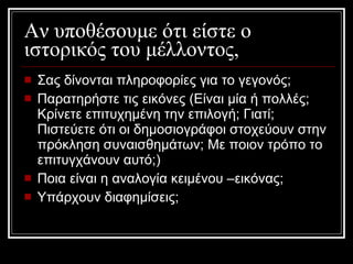 Αν υποθέσουμε ότι είστε ο ιστορικός του μέλλοντος, Σας δίνονται πληροφορίες για το γεγονός;  Παρατηρήστε τις εικόνες (Είναι μία ή πολλές; Κρίνετε επιτυχημένη την επιλογή; Γιατί; Πιστεύετε ότι οι δημοσιογράφοι στοχεύουν στην πρόκληση συναισθημάτων; Με ποιον τρόπο το επιτυγχάνουν αυτό;)  Ποια είναι η αναλογία κειμένου –εικόνας;  Υπάρχουν διαφημίσεις;   