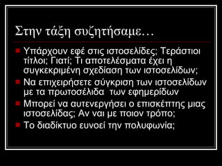 Στην τάξη συζητήσαμε… Υπάρχουν εφέ στις ιστοσελίδες; Τεράστιοι τίτλοι; Γιατί; Τι αποτελέσματα έχει η συγκεκριμένη σχεδίαση των ιστοσελίδων; Να επιχειρήσετε σύγκριση των ιστοσελίδων με τα πρωτοσέλιδα  των εφημερίδων Μπορεί να αυτενεργήσει ο επισκέπτης μιας ιστοσελίδας; Αν ναι με ποιον τρόπο; Το διαδίκτυο ευνοεί την πολυφωνία; 