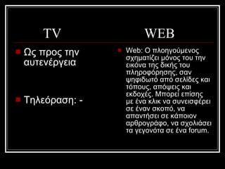 Ως προς την αυτενέργεια Τηλεόραση: - Web:  Ο πλοηγούμενος σχηματίζει μόνος του την εικόνα της δικής του πληροφόρησης, σαν ψηφιδωτό από σελίδες και τόπους, απόψεις και εκδοχές. Μπορεί επίσης με ένα κλικ να συνεισφέρει σε έναν σκοπό, να απαντήσει σε κάποιον αρθρογράφο, να σχολιάσει τα γεγονότα σε ένα forum.  TV  WEB  