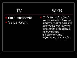 TV  WEB έπεα πτερόεντα   Verba volant Το διαδίκτυο δεν ξεχνά. Ακόμα και εάν σβηστούν, υπάρχουν αποθηκευμένα αντίγραφα στις μηχανές αναζήτησης. Προσφέρει  τη δυνατότητα εξερεύνησης της αξιοπιστίας μιας πηγής.  