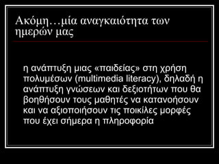 Ακόμη…μία αναγκαιότητα των ημερών μας η ανάπτυξη μιας «παιδείας» στη χρήση πολυμέσων (multimedia literacy), δηλαδή η ανάπτυξη γνώσεων και δεξιοτήτων που θα βοηθήσουν τους μαθητές να κατανοήσουν και να αξιοποιήσουν τις ποικίλες μορφές που έχει σήμερα η πληροφορία 