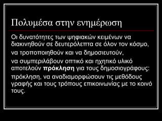 Πολυμέσα στην ενημέρωση Οι δυνατότητες των ψηφιακών κειμένων να διακινηθούν σε δευτερόλεπτα σε όλον τον κόσμο,  να τροποποιηθούν και να δημοσιευτούν,  να συμπεριλάβουν οπτικό και ηχητικό υλικό αποτελούν  πρόκληση  για τους δημοσιογράφους:  πρόκληση ,  να αναδιαμορφώσουν τις μεθόδους γραφής και τους τρόπους επικοινωνίας με το κοινό τους. 