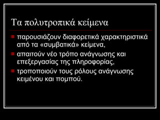 Τα πολυτροπικά κείμενα παρουσιάζουν διαφορετικά χαρακτηριστικά από τα «συμβατικά» κείμενα,  απαιτούν νέο τρόπο ανάγνωσης και επεξεργασίας της πληροφορίας,  τροποποιούν τους ρόλους ανάγνωσης κειμένου και πομπού. 