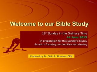Welcome to our Bible StudyWelcome to our Bible Study
1111thth
Sunday in the Ordinary TimeSunday in the Ordinary Time
14 June 201514 June 2015
In preparation for this Sunday’s liturgyIn preparation for this Sunday’s liturgy
As aid in focusing our homilies and sharingAs aid in focusing our homilies and sharing
Prepared by Fr. Cielo R. Almazan, OFM
 