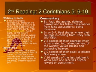 22ndnd
Reading: 2 Corinthians 5: 6-10Reading: 2 Corinthians 5: 6-10
Walking by faith
6 We are always
courageous, although we
know that while we are at
home in the body we are
away from the Lord, 7 for
we walk by faith, not by
sight. 8 Yet we are
courageous, and we would
rather leave the body and
go home to the Lord. 9
Therefore, we aspire to
please him, whether we are
at home or away.
Retribution
10 For we must all appear
before the judgment seat of
Christ, so that each one
may receive recompense,
according to what he did in
the body, whether good or
evil.
Commentary
St. Paul, the author, defends
himself and his fellow missionaries
from false accusations: being
insincere.
In vv.6-7, Paul shares where their
courage is coming from: they walk
with faith.
V.8 speaks of their courage which
is translated into abandonment of
the worldly values (flesh) and
espousing heaven.
V.9 speaks of their goal: to please
God everywhere.
V.10 speaks of the last judgment,
when each one receives his/her
reward or punishment.
 