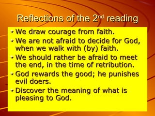 Reflections of the 2Reflections of the 2ndnd
readingreading
We draw courage from faith.We draw courage from faith.
We are not afraid to decide for God,We are not afraid to decide for God,
when we walk with (by) faith.when we walk with (by) faith.
We should rather be afraid to meetWe should rather be afraid to meet
the end, in the time of retribution.the end, in the time of retribution.
God rewards the good; he punishesGod rewards the good; he punishes
evil doers.evil doers.
Discover the meaning of what isDiscover the meaning of what is
pleasing to God.pleasing to God.
 