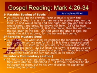 Gospel Reading: Mark 4:26-34Gospel Reading: Mark 4:26-34
1st
Parable: Sowing of Seeds
26 Jesus said to the crowds, "This is how it is with the
kingdom of God; it is as if a man were to scatter seed on the
land 27 and would sleep and rise night and day and the seed
would sprout and grow, he knows not how. 28 Of its own
accord the land yields fruit, first the blade, then the ear, then
the full grain in the ear. 29 And when the grain is ripe, he
wields the sickle at once, for the harvest has come.“
2nd
Parable: Mustard Seed
30 He said, "To what shall we compare the kingdom of God, or
what parable can we use for it? 31 It is like a mustard seed
that, when it is sown in the ground, is the smallest of all the
seeds on the earth. 32 But once it is sown, it springs up and
becomes the largest of plants and puts forth large branches,
so that the birds of the sky can dwell in its shade.“
Narrator’s Commentary (author)
33 With many such parables he spoke the word to them as
they were able to understand it. 34 Without parables he did
not speak to them, but to his own disciples he explained
everything in private.
A simple outline!
 
