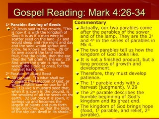 Gospel Reading: Mark 4:26-34Gospel Reading: Mark 4:26-34
1st
Parable: Sowing of Seeds
26 Jesus said to the crowds, "This
is how it is with the kingdom of
God; it is as if a man were to
scatter seed on the land 27 and
would sleep and rise night and day
and the seed would sprout and
grow, he knows not how. 28 Of
its own accord the land yields
fruit, first the blade, then the ear,
then the full grain in the ear. 29
And when the grain is ripe, he
wields the sickle at once, for the
harvest has come.“
2nd
Parable: Mustard Seed
30 He said, "To what shall we
compare the kingdom of God, or
what parable can we use for it?
31 It is like a mustard seed that,
when it is sown in the ground, is
the smallest of all the seeds on the
earth. 32 But once it is sown, it
springs up and becomes the
largest of plants and puts forth
large branches, so that the birds
of the sky can dwell in its shade.“
Commentary
Actually, our two parables come
after the parables of the sower
and of the lamp. They are the 3rd
and 4th
in the series of parables in
Mk 4.
The two parables tell us how the
kingdom of God looks like.
It is not a finished product, but a
long process of growth and
development.
Therefore, they must develop
patience.
The 1st
parable ends with a
harvest (judgment). V.29
The 2nd
parable describes the
humble beginning of God’s
kingdom and its great end.
The kingdom of God brings hope
(food, 1st
parable, and relief, 2nd
parable).
 
