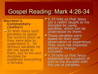Gospel Reading: Mark 4:26-34Gospel Reading: Mark 4:26-34
Narrator’s
Commentary
(author)
33 With many such
parables he spoke
the word to them as
they were able to
understand it. 34
Without parables he
did not speak to
them, but to his own
disciples he
explained everything
in private.
V.33 tells us that JesusV.33 tells us that Jesus
(as a rabbi) taught to his(as a rabbi) taught to his
disciples by usingdisciples by using
parables, which can beparables, which can be
understood by them.understood by them.
Those parables wereThose parables were
based on their ownbased on their own
observation or experience.observation or experience.
They were not importedThey were not imported
stories or foreignstories or foreign
concepts.concepts.
V.34 tells us that JesusV.34 tells us that Jesus
explained the kingdom ofexplained the kingdom of
God to his disciples withGod to his disciples with
the use of parables.the use of parables.
 