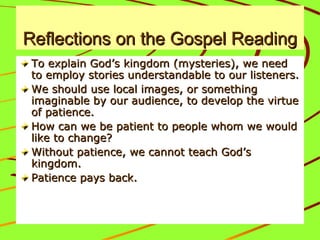 Reflections on the Gospel ReadingReflections on the Gospel Reading
To explain God’s kingdom (mysteries), we needTo explain God’s kingdom (mysteries), we need
to employ stories understandable to our listeners.to employ stories understandable to our listeners.
We should use local images, or somethingWe should use local images, or something
imaginable by our audience, to develop the virtueimaginable by our audience, to develop the virtue
of patience.of patience.
How can we be patient to people whom we wouldHow can we be patient to people whom we would
like to change?like to change?
Without patience, we cannot teach God’sWithout patience, we cannot teach God’s
kingdom.kingdom.
Patience pays back.Patience pays back.
 