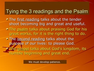 Tying the 3 readings and the PsalmTying the 3 readings and the Psalm
TheThe first readingfirst reading talks about the tendertalks about the tender
shoot becoming big and great and useful.shoot becoming big and great and useful.
TheThe psalmpsalm talks about praising God for histalks about praising God for his
great works, for it is the right thing to do.great works, for it is the right thing to do.
TheThe second readingsecond reading talks about thetalks about the
purpose of our lives: to please God.purpose of our lives: to please God.
TheThe gospelgospel talks about God’s kingdom, itstalks about God’s kingdom, its
humble beginning and great end.humble beginning and great end.
We must develop patience.
 