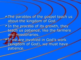 The parables of the gospel teach usThe parables of the gospel teach us
about the kingdom of God.about the kingdom of God.
In the process of its growth, theyIn the process of its growth, they
teach us patience, like the farmersteach us patience, like the farmers
and missionaries.and missionaries.
If we are involved in God’s workIf we are involved in God’s work
(kingdom of God), we must have(kingdom of God), we must have
patience.patience.
 