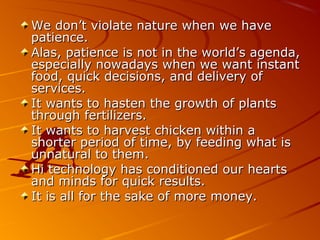 We don’t violate nature when we haveWe don’t violate nature when we have
patience.patience.
Alas, patience is not in the world’s agenda,Alas, patience is not in the world’s agenda,
especially nowadays when we want instantespecially nowadays when we want instant
food, quick decisions, and delivery offood, quick decisions, and delivery of
services.services.
It wants to hasten the growth of plantsIt wants to hasten the growth of plants
through fertilizers.through fertilizers.
It wants to harvest chicken within aIt wants to harvest chicken within a
shorter period of time, by feeding what isshorter period of time, by feeding what is
unnatural to them.unnatural to them.
Hi technology has conditioned our heartsHi technology has conditioned our hearts
and minds for quick results.and minds for quick results.
It is all for the sake of more money.It is all for the sake of more money.
 