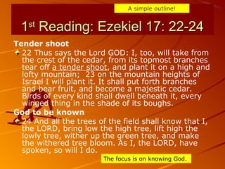 11stst
Reading: Ezekiel 17: 22-24Reading: Ezekiel 17: 22-24
Tender shoot
22 Thus says the Lord GOD: I, too, will take from
the crest of the cedar, from its topmost branches
tear off a tender shoot, and plant it on a high and
lofty mountain; 23 on the mountain heights of
Israel I will plant it. It shall put forth branches
and bear fruit, and become a majestic cedar.
Birds of every kind shall dwell beneath it, every
winged thing in the shade of its boughs.
God to be known
24 And all the trees of the field shall know that I,
the LORD, bring low the high tree, lift high the
lowly tree, wither up the green tree, and make
the withered tree bloom. As I, the LORD, have
spoken, so will I do.
A simple outline!
The focus is on knowing God.
 
