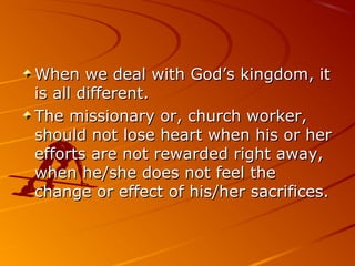 When we deal with God’s kingdom, itWhen we deal with God’s kingdom, it
is all different.is all different.
The missionary or, church worker,The missionary or, church worker,
should not lose heart when his or hershould not lose heart when his or her
efforts are not rewarded right away,efforts are not rewarded right away,
when he/she does not feel thewhen he/she does not feel the
change or effect of his/her sacrifices.change or effect of his/her sacrifices.
 