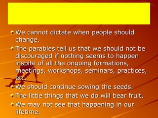 We cannot dictate when people shouldWe cannot dictate when people should
change.change.
The parables tell us that we should not beThe parables tell us that we should not be
discouraged if nothing seems to happendiscouraged if nothing seems to happen
inspite of all the ongoing formations,inspite of all the ongoing formations,
meetings, workshops, seminars, practices,meetings, workshops, seminars, practices,
etc.etc.
We should continue sowing the seeds.We should continue sowing the seeds.
The little things that we do will bear fruit.The little things that we do will bear fruit.
We may not see that happening in ourWe may not see that happening in our
lifetime.lifetime.
 