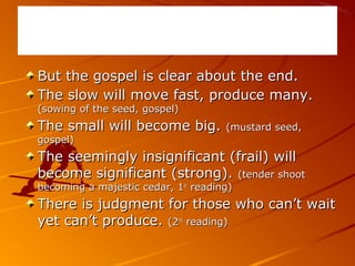 But the gospel is clear about the end.But the gospel is clear about the end.
The slow will move fast, produce many.The slow will move fast, produce many.
(sowing of the seed, gospel)(sowing of the seed, gospel)
The small will become big.The small will become big. (mustard seed,(mustard seed,
gospel)gospel)
The seemingly insignificant (frail) willThe seemingly insignificant (frail) will
become significant (strong).become significant (strong). (tender shoot(tender shoot
becoming a majestic cedar, 1becoming a majestic cedar, 1stst
reading)reading)
There is judgment for those who can’t waitThere is judgment for those who can’t wait
yet can’t produce.yet can’t produce. (2(2ndnd
reading)reading)
 