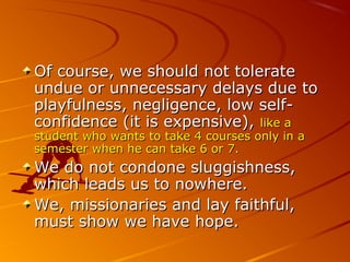 Of course, we should not tolerateOf course, we should not tolerate
undue or unnecessary delays due toundue or unnecessary delays due to
playfulness, negligence, low self-playfulness, negligence, low self-
confidence (it is expensive),confidence (it is expensive), like alike a
student who wants to take 4 courses only in astudent who wants to take 4 courses only in a
semester when he can take 6 or 7.semester when he can take 6 or 7.
We do not condone sluggishness,We do not condone sluggishness,
which leads us to nowhere.which leads us to nowhere.
We, missionaries and lay faithful,We, missionaries and lay faithful,
must show we have hope.must show we have hope.
 